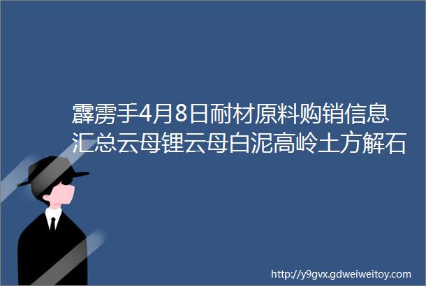 霹雳手4月8日耐材原料购销信息汇总云母锂云母白泥高岭土方解石