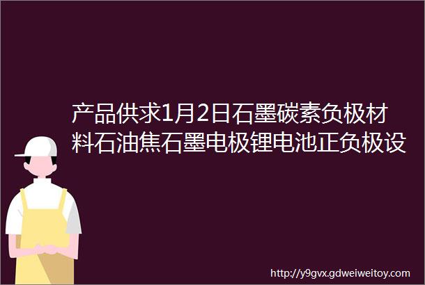 产品供求1月2日石墨碳素负极材料石油焦石墨电极锂电池正负极设备等产品供求信息