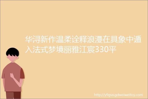 华浔新作温柔诠释浪漫在具象中遁入法式梦境丽雅江宸330平